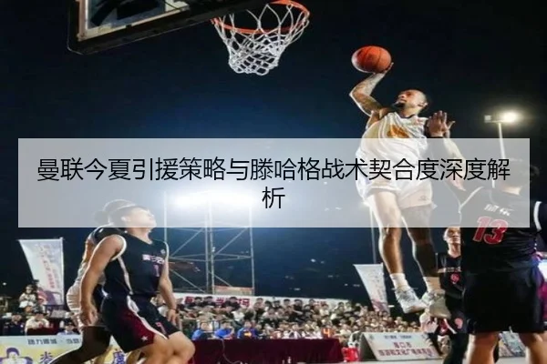曼联今夏引援策略与滕哈格战术契合度深度解析